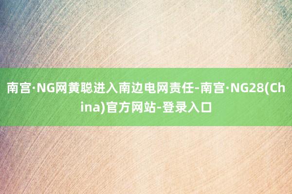南宫·NG网黄聪进入南边电网责任-南宫·NG28(China)官方网站-登录入口