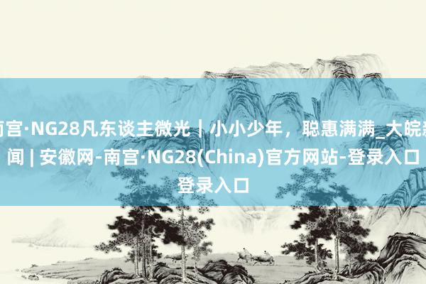 南宫·NG28凡东谈主微光｜小小少年，聪惠满满_大皖新闻 | 安徽网-南宫·NG28(China)官方网站-登录入口