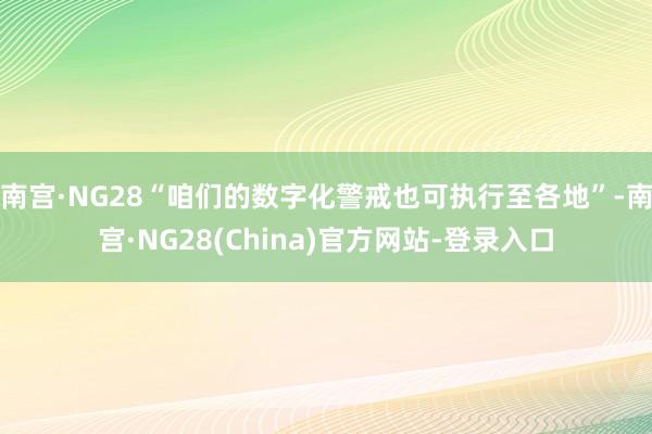 南宫·NG28“咱们的数字化警戒也可执行至各地”-南宫·NG28(China)官方网站-登录入口