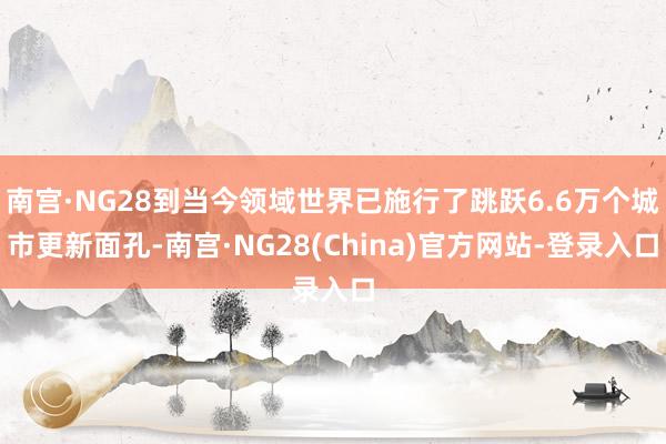 南宫·NG28到当今领域世界已施行了跳跃6.6万个城市更新面孔-南宫·NG28(China)官方网站-登录入口