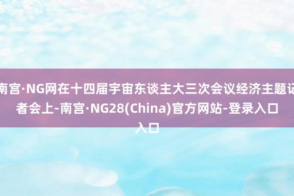 南宫·NG网在十四届宇宙东谈主大三次会议经济主题记者会上-南宫·NG28(China)官方网站-登录入口