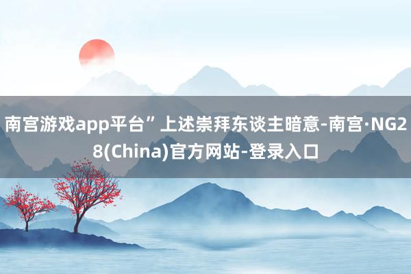 南宫游戏app平台”上述崇拜东谈主暗意-南宫·NG28(China)官方网站-登录入口