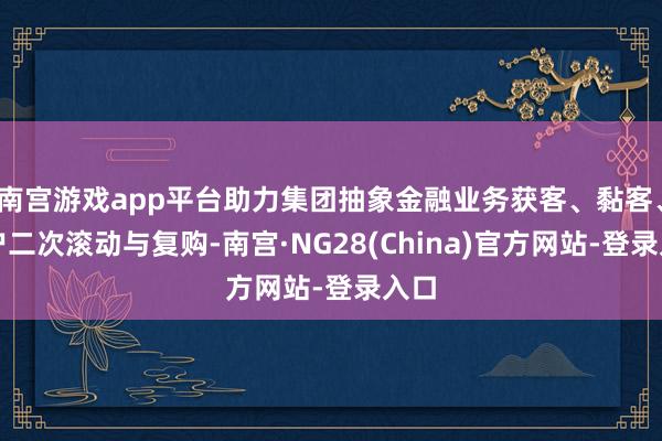 南宫游戏app平台助力集团抽象金融业务获客、黏客、客户二次滚动与复购-南宫·NG28(China)官方网站-登录入口