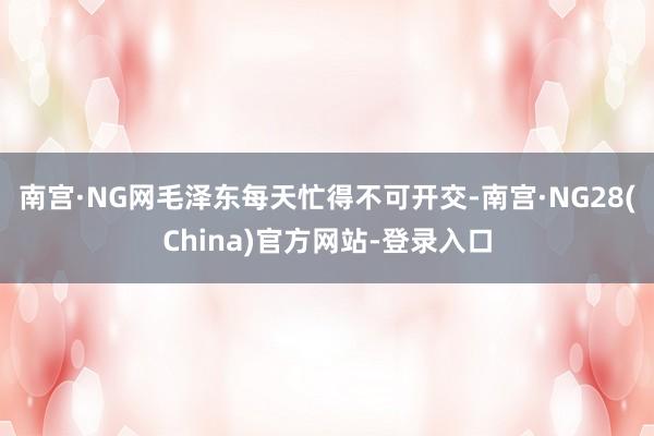 南宫·NG网毛泽东每天忙得不可开交-南宫·NG28(China)官方网站-登录入口