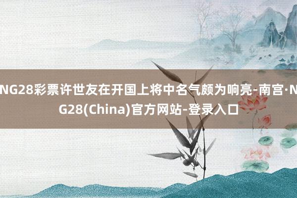 NG28彩票许世友在开国上将中名气颇为响亮-南宫·NG28(China)官方网站-登录入口