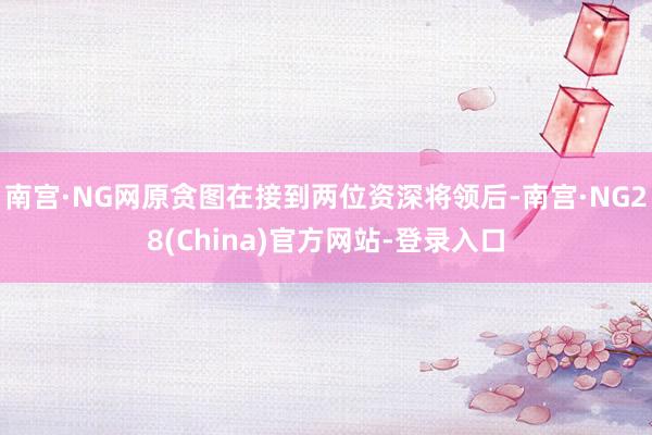 南宫·NG网原贪图在接到两位资深将领后-南宫·NG28(China)官方网站-登录入口