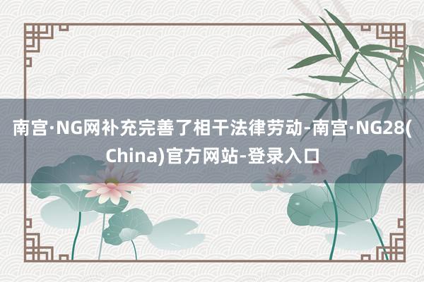 南宫·NG网补充完善了相干法律劳动-南宫·NG28(China)官方网站-登录入口