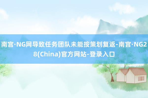 南宫·NG网导致任务团队未能按策划复返-南宫·NG28(China)官方网站-登录入口