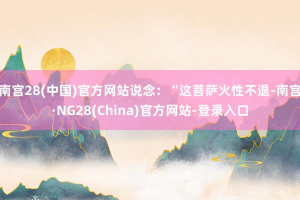 南宫28(中国)官方网站说念：“这菩萨火性不退-南宫·NG28(China)官方网站-登录入口