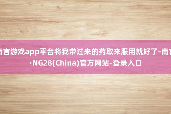 南宫游戏app平台将我带过来的药取来服用就好了-南宫·NG28(China)官方网站-登录入口