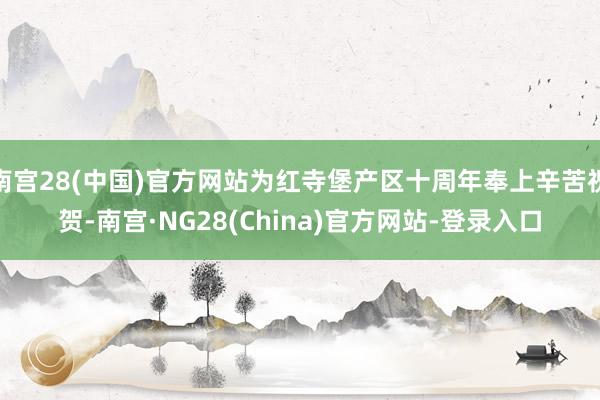 南宫28(中国)官方网站为红寺堡产区十周年奉上辛苦祝贺-南宫·NG28(China)官方网站-登录入口