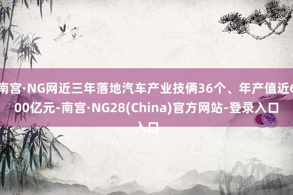 南宫·NG网近三年落地汽车产业技俩36个、年产值近600亿元-南宫·NG28(China)官方网站-登录入口