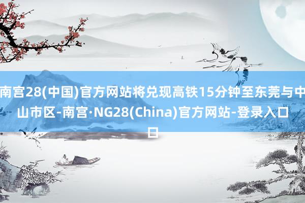 南宫28(中国)官方网站将兑现高铁15分钟至东莞与中山市区-南宫·NG28(China)官方网站-登录入口