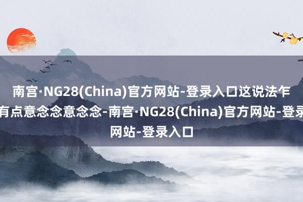 南宫·NG28(China)官方网站-登录入口这说法乍一听有点意念念意念念-南宫·NG28(China)官方网站-登录入口