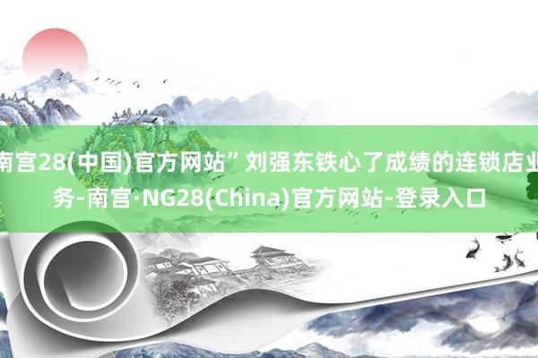 南宫28(中国)官方网站”刘强东铁心了成绩的连锁店业务-南宫·NG28(China)官方网站-登录入口