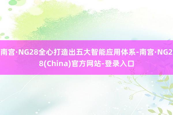南宫·NG28全心打造出五大智能应用体系-南宫·NG28(China)官方网站-登录入口