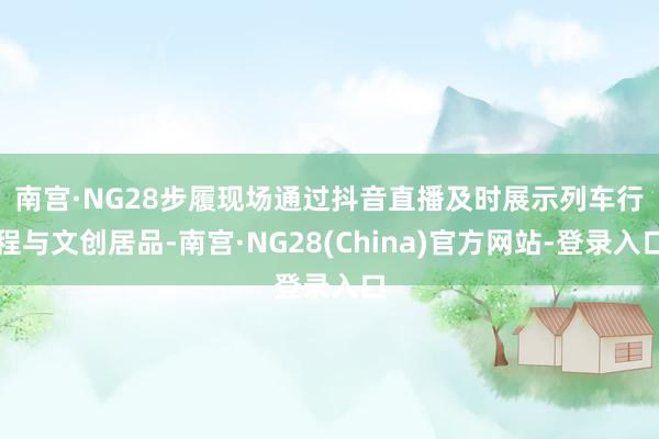 南宫·NG28　　步履现场通过抖音直播及时展示列车行程与文创居品-南宫·NG28(China)官方网站-登录入口