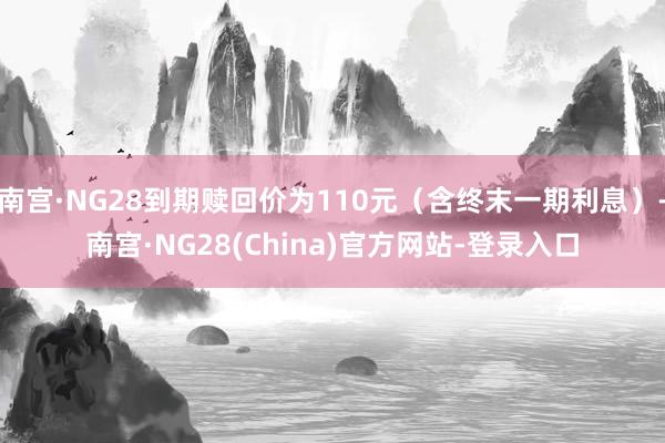 南宫·NG28到期赎回价为110元（含终末一期利息）-南宫·NG28(China)官方网站-登录入口