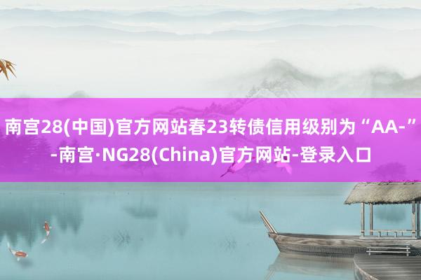 南宫28(中国)官方网站春23转债信用级别为“AA-”-南宫·NG28(China)官方网站-登录入口