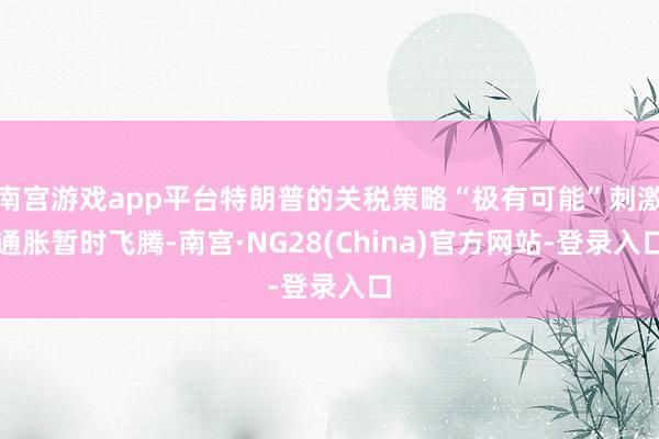 南宫游戏app平台特朗普的关税策略“极有可能”刺激通胀暂时飞腾-南宫·NG28(China)官方网站-登录入口