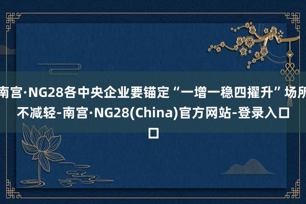 南宫·NG28各中央企业要锚定“一增一稳四擢升”场所不减轻-南宫·NG28(China)官方网站-登录入口