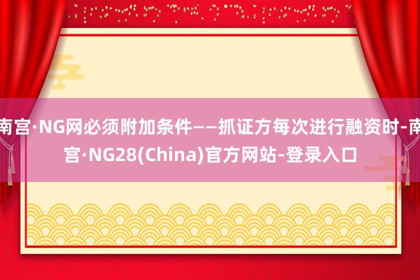 南宫·NG网必须附加条件——抓证方每次进行融资时-南宫·NG28(China)官方网站-登录入口