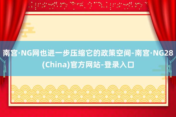 南宫·NG网也进一步压缩它的政策空间-南宫·NG28(China)官方网站-登录入口