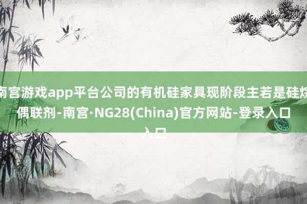 南宫游戏app平台公司的有机硅家具现阶段主若是硅烷偶联剂-南宫·NG28(China)官方网站-登录入口