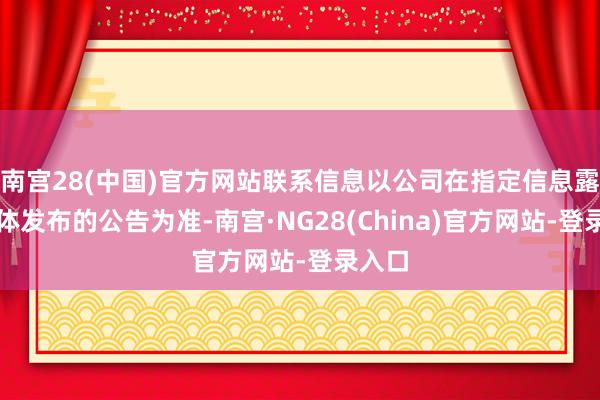 南宫28(中国)官方网站联系信息以公司在指定信息露馅媒体发布的公告为准-南宫·NG28(China)官方网站-登录入口