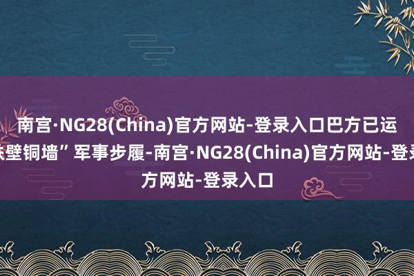南宫·NG28(China)官方网站-登录入口巴方已运行“铁壁铜墙”军事步履-南宫·NG28(China)官方网站-登录入口