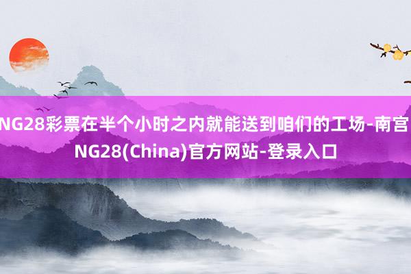 NG28彩票在半个小时之内就能送到咱们的工场-南宫·NG28(China)官方网站-登录入口