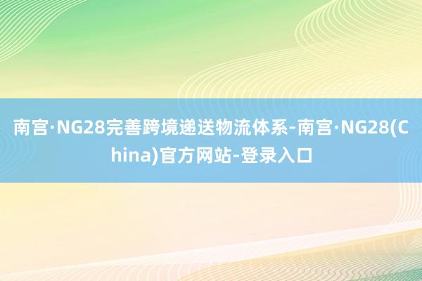 南宫·NG28完善跨境递送物流体系-南宫·NG28(China)官方网站-登录入口