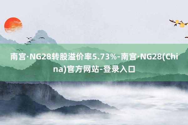南宫·NG28转股溢价率5.73%-南宫·NG28(China)官方网站-登录入口