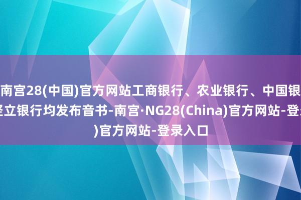 南宫28(中国)官方网站工商银行、农业银行、中国银行、竖立银行均发布音书-南宫·NG28(China)官方网站-登录入口