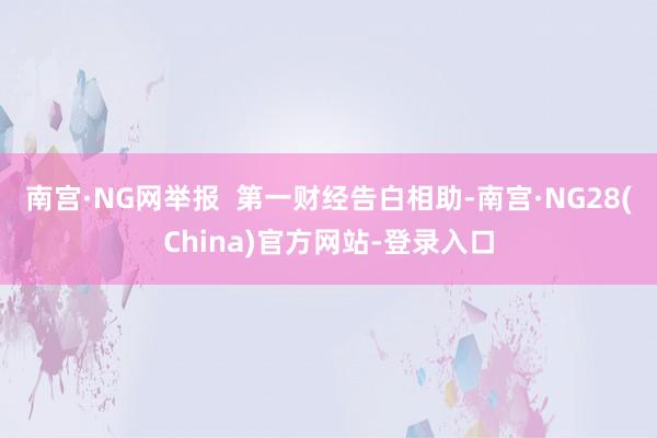 南宫·NG网举报  第一财经告白相助-南宫·NG28(China)官方网站-登录入口