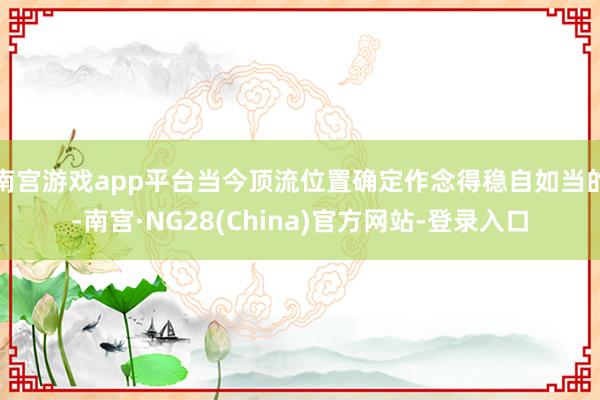 南宫游戏app平台当今顶流位置确定作念得稳自如当的-南宫·NG28(China)官方网站-登录入口