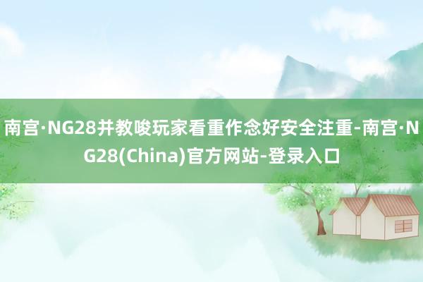 南宫·NG28并教唆玩家看重作念好安全注重-南宫·NG28(China)官方网站-登录入口