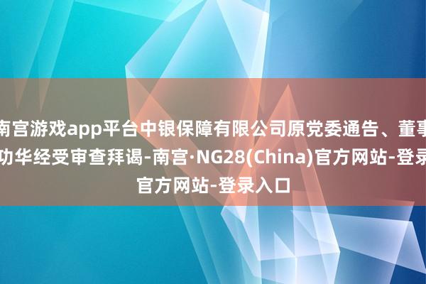 南宫游戏app平台中银保障有限公司原党委通告、董事长周功华经受审查拜谒-南宫·NG28(China)官方网站-登录入口