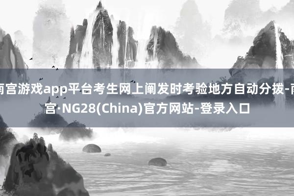 南宫游戏app平台考生网上阐发时考验地方自动分拨-南宫·NG28(China)官方网站-登录入口