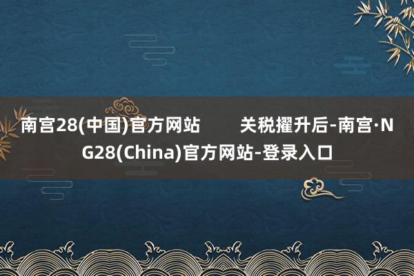 南宫28(中国)官方网站        关税擢升后-南宫·NG28(China)官方网站-登录入口