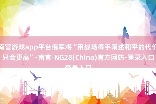 南宫游戏app平台俄军将“用战场得手阐述和平的代价只会更高”-南宫·NG28(China)官方网站-登录入口