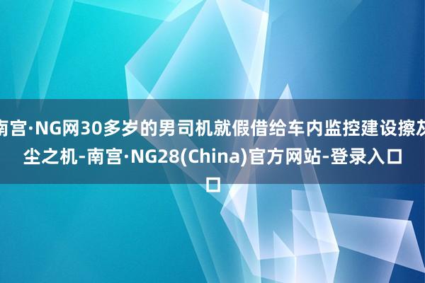 南宫·NG网30多岁的男司机就假借给车内监控建设擦灰尘之机-南宫·NG28(China)官方网站-登录入口