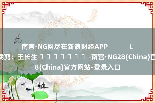 南宫·NG网尽在新浪财经APP            						包袱裁剪：王长生 							-南宫·NG28(China)官方网站-登录入口