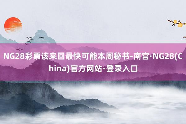 NG28彩票该来回最快可能本周秘书-南宫·NG28(China)官方网站-登录入口