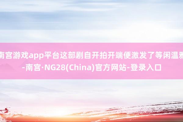 南宫游戏app平台这部剧自开拍开端便激发了等闲温雅-南宫·NG28(China)官方网站-登录入口