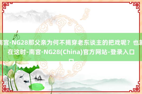 南宫·NG28那父亲为何不揭穿老东谈主的把戏呢？也就在这时-南宫·NG28(China)官方网站-登录入口