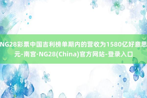 NG28彩票中国吉利榜单期内的营收为1580亿好意思元-南宫·NG28(China)官方网站-登录入口