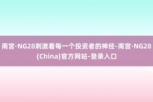 南宫·NG28刺激着每一个投资者的神经-南宫·NG28(China)官方网站-登录入口