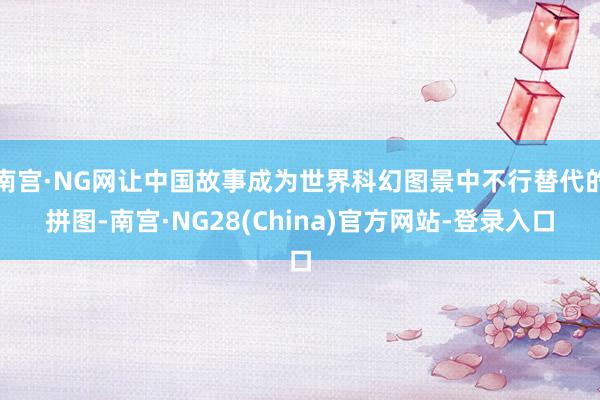 南宫·NG网让中国故事成为世界科幻图景中不行替代的拼图-南宫·NG28(China)官方网站-登录入口