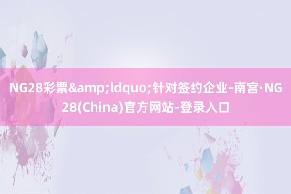 NG28彩票&ldquo;针对签约企业-南宫·NG28(China)官方网站-登录入口